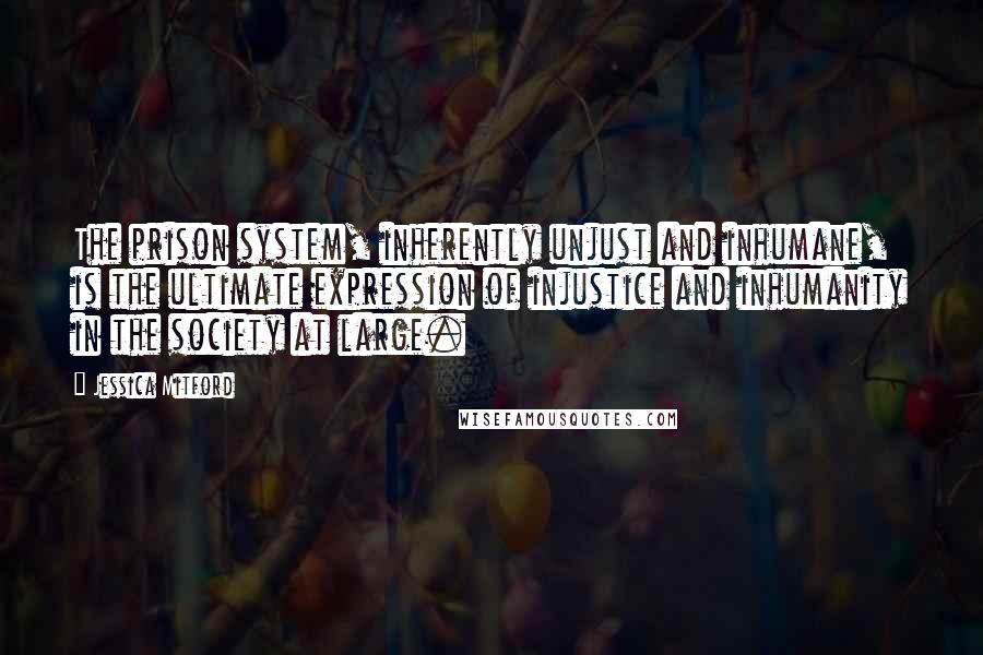 Jessica Mitford quotes: The prison system, inherently unjust and inhumane, is the ultimate expression of injustice and inhumanity in the society at large.