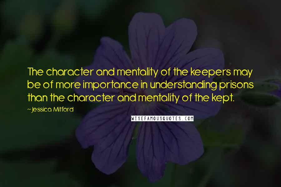 Jessica Mitford quotes: The character and mentality of the keepers may be of more importance in understanding prisons than the character and mentality of the kept.