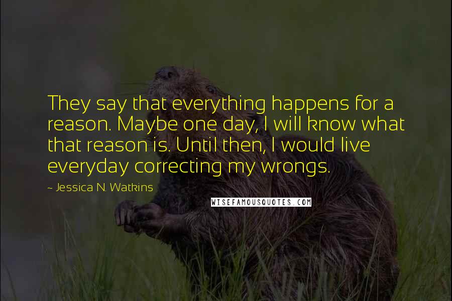 Jessica N. Watkins quotes: They say that everything happens for a reason. Maybe one day, I will know what that reason is. Until then, I would live everyday correcting my wrongs.