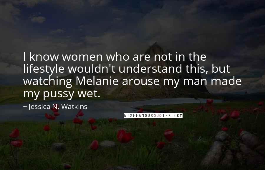 Jessica N. Watkins quotes: I know women who are not in the lifestyle wouldn't understand this, but watching Melanie arouse my man made my pussy wet.