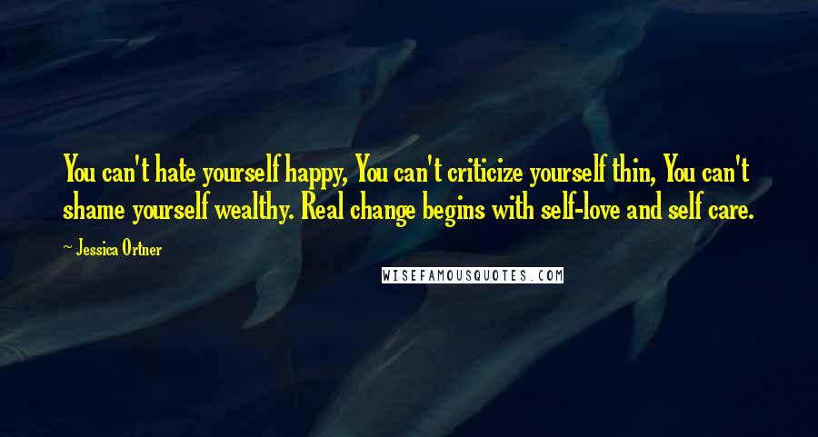 Jessica Ortner quotes: You can't hate yourself happy, You can't criticize yourself thin, You can't shame yourself wealthy. Real change begins with self-love and self care.