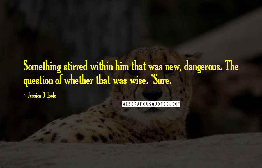 Jessica O'Toole quotes: Something stirred within him that was new, dangerous. The question of whether that was wise. 'Sure.