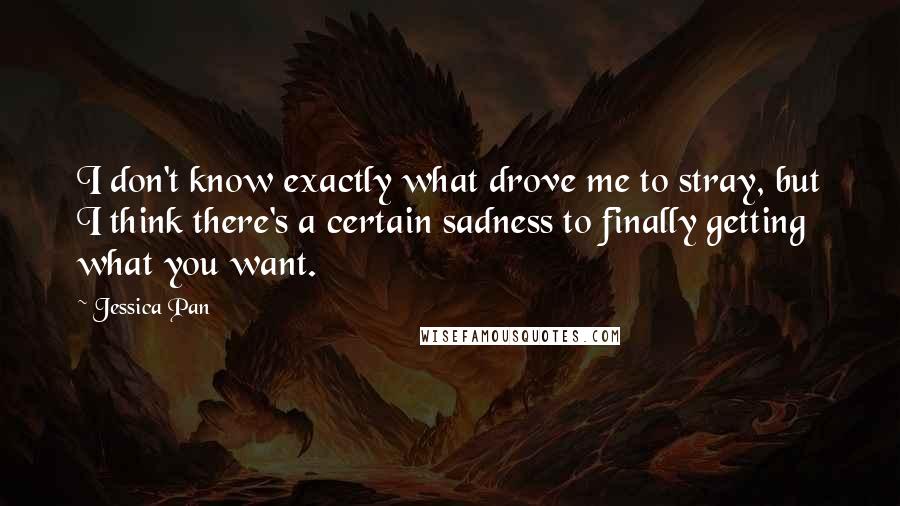 Jessica Pan quotes: I don't know exactly what drove me to stray, but I think there's a certain sadness to finally getting what you want. Jessica Pan quotes: I don't know exactly what drove me to stray, but I think there's a certain sadness to finally getting what you want.