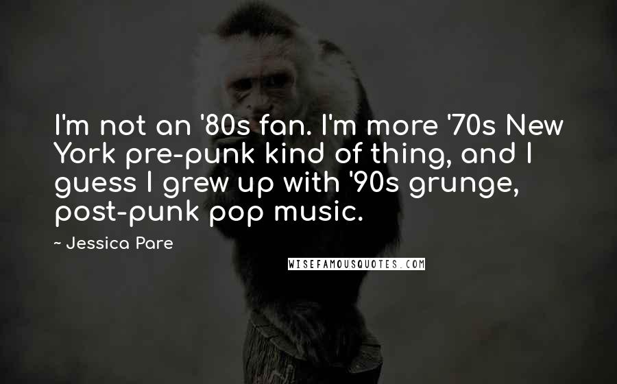 Jessica Pare quotes: I'm not an '80s fan. I'm more '70s New York pre-punk kind of thing, and I guess I grew up with '90s grunge, post-punk pop music. Jessica Pare quotes: I'm not an '80s fan. I'm more '70s New York pre-punk kind of thing, and I guess I grew up with '90s grunge, post-punk pop music.
