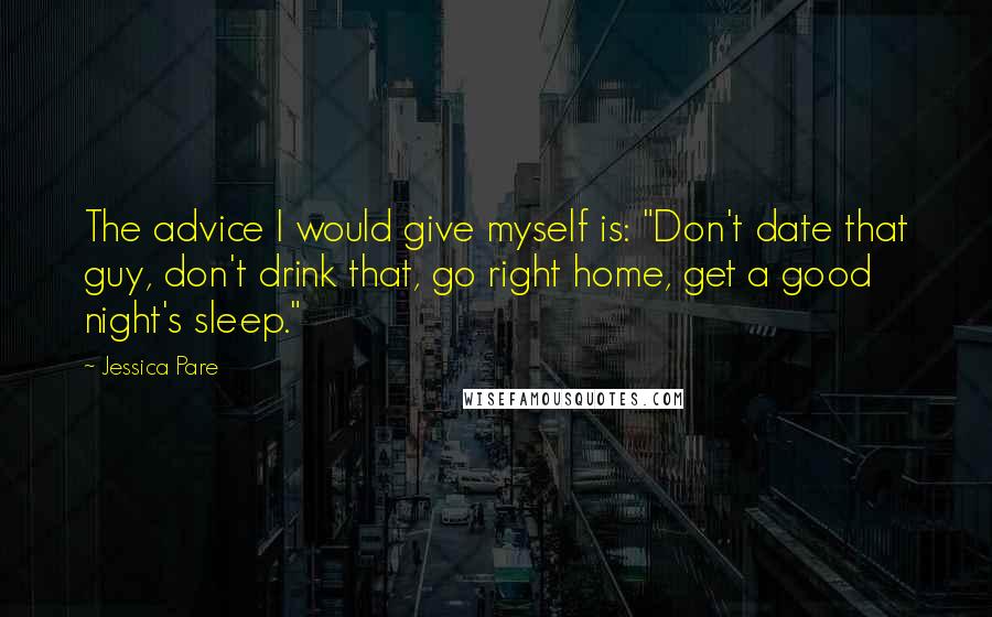 Jessica Pare quotes: The advice I would give myself is: "Don't date that guy, don't drink that, go right home, get a good night's sleep." Jessica Pare quotes: The advice I would give myself is: "Don't date that guy, don't drink that, go right home, get a good night's sleep."