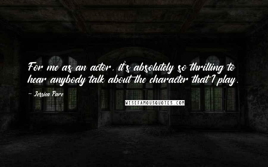 Jessica Pare quotes: For me as an actor, it's absolutely so thrilling to hear anybody talk about the character that I play.