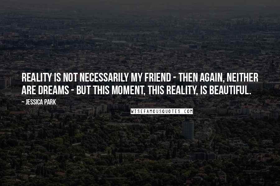Jessica Park quotes: Reality is not necessarily my friend - then again, neither are dreams - but this moment, this reality, is beautiful. Jessica Park quotes: Reality is not necessarily my friend - then again, neither are dreams - but this moment, this reality, is beautiful.