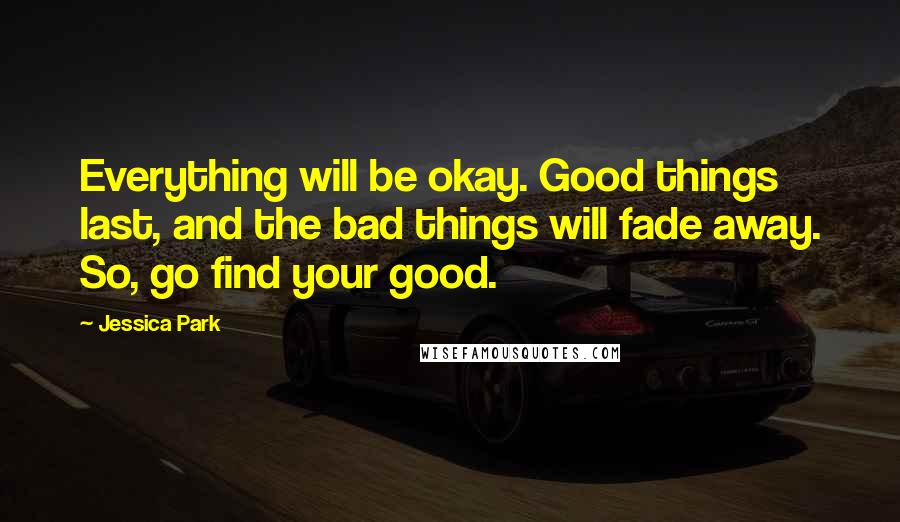 Jessica Park quotes: Everything will be okay. Good things last, and the bad things will fade away. So, go find your good. Jessica Park quotes: Everything will be okay. Good things last, and the bad things will fade away. So, go find your good.