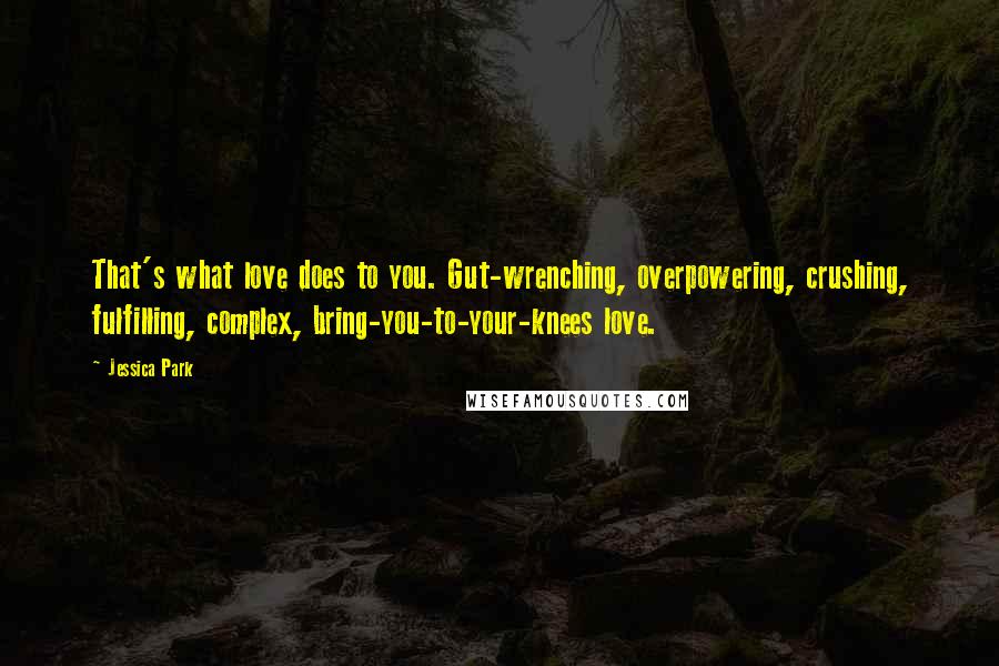 Jessica Park quotes: That's what love does to you. Gut-wrenching, overpowering, crushing, fulfilling, complex, bring-you-to-your-knees love. Jessica Park quotes: That's what love does to you. Gut-wrenching, overpowering, crushing, fulfilling, complex, bring-you-to-your-knees love.