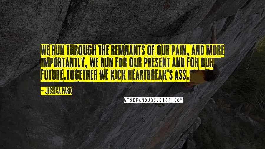 Jessica Park quotes: We run through the remnants of our pain, and more importantly, we run for our present and for our future.Together we kick heartbreak's ass. Jessica Park quotes: We run through the remnants of our pain, and more importantly, we run for our present and for our future.Together we kick heartbreak's ass.