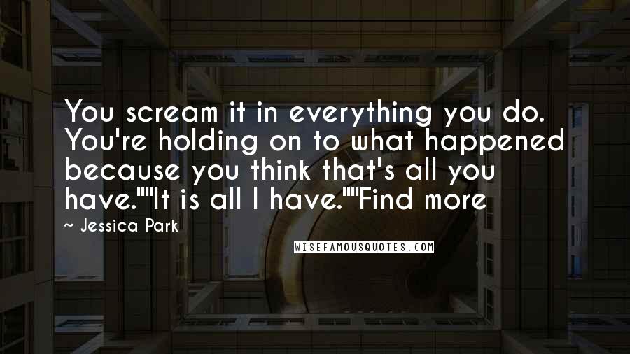 Jessica Park quotes: You scream it in everything you do. You're holding on to what happened because you think that's all you have.""It is all I have.""Find more Jessica Park quotes: You scream it in everything you do. You're holding on to what happened because you think that's all you have.""It is all I have.""Find more