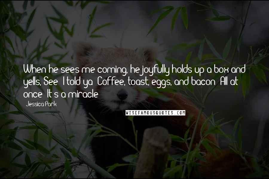 Jessica Park quotes: When he sees me coming, he joyfully holds up a box and yells, See? I told ya! Coffee, toast, eggs, and bacon! All at once! It's a miracle!