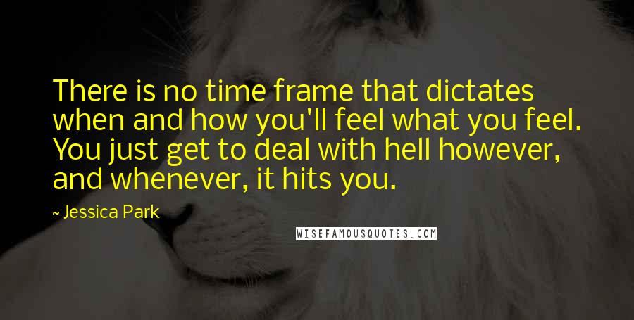 Jessica Park quotes: There is no time frame that dictates when and how you'll feel what you feel. You just get to deal with hell however, and whenever, it hits you. Jessica Park quotes: There is no time frame that dictates when and how you'll feel what you feel. You just get to deal with hell however, and whenever, it hits you.