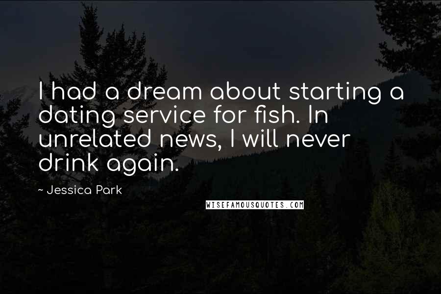 Jessica Park quotes: I had a dream about starting a dating service for fish. In unrelated news, I will never drink again. Jessica Park quotes: I had a dream about starting a dating service for fish. In unrelated news, I will never drink again.