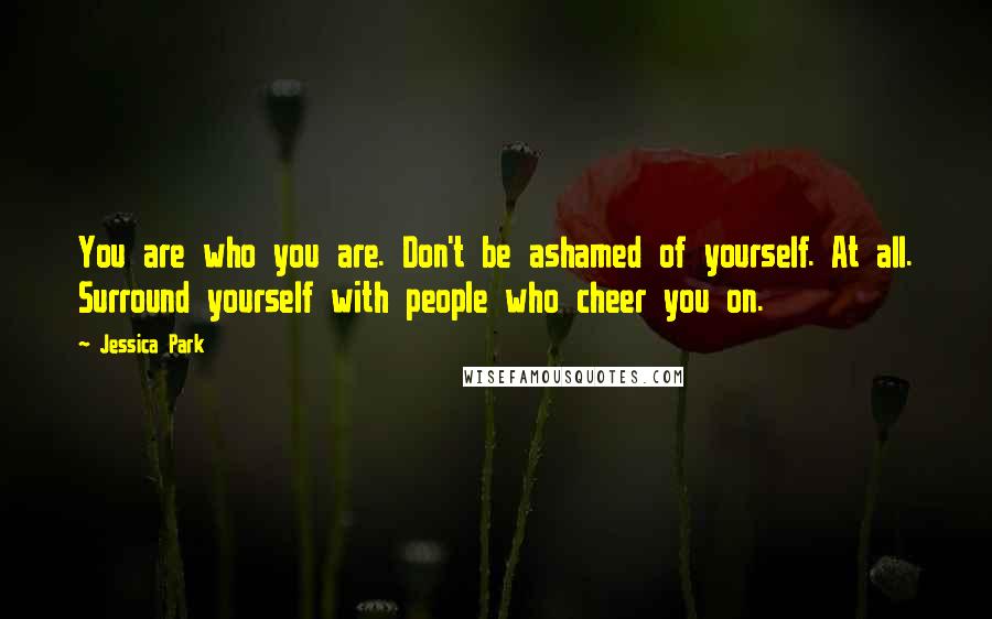 Jessica Park quotes: You are who you are. Don't be ashamed of yourself. At all. Surround yourself with people who cheer you on. Jessica Park quotes: You are who you are. Don't be ashamed of yourself. At all. Surround yourself with people who cheer you on.