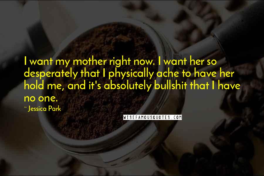 Jessica Park quotes: I want my mother right now. I want her so desperately that I physically ache to have her hold me, and it's absolutely bullshit that I have no one. Jessica Park quotes: I want my mother right now. I want her so desperately that I physically ache to have her hold me, and it's absolutely bullshit that I have no one.