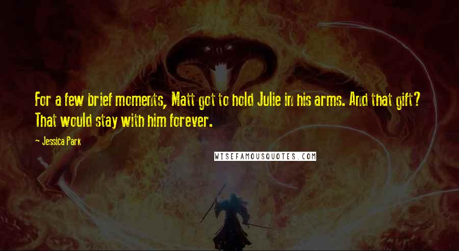 Jessica Park quotes: For a few brief moments, Matt got to hold Julie in his arms. And that gift? That would stay with him forever. Jessica Park quotes: For a few brief moments, Matt got to hold Julie in his arms. And that gift? That would stay with him forever.