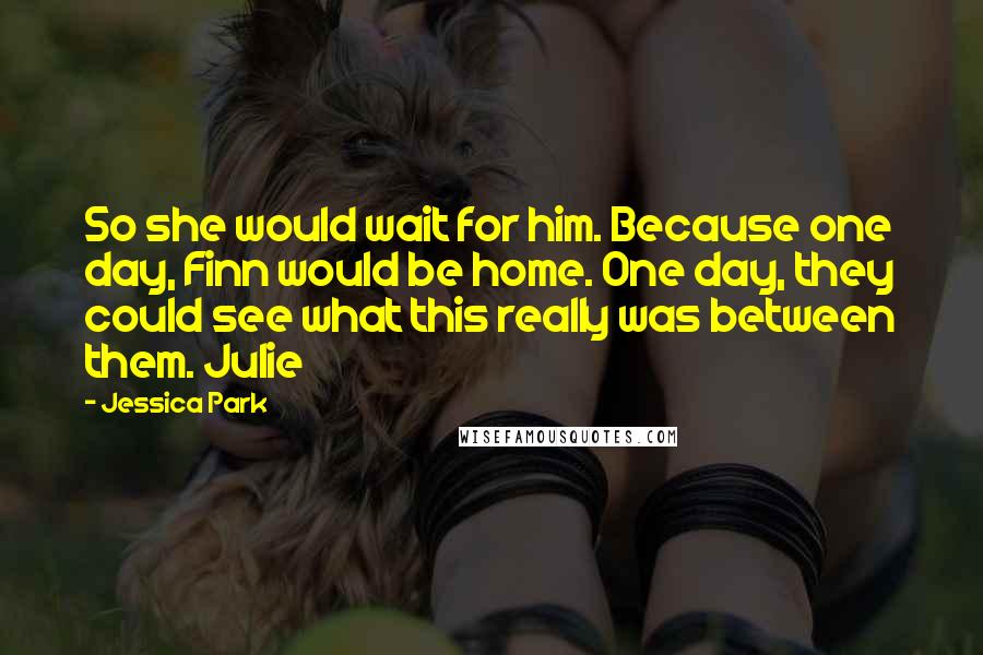 Jessica Park quotes: So she would wait for him. Because one day, Finn would be home. One day, they could see what this really was between them. Julie Jessica Park quotes: So she would wait for him. Because one day, Finn would be home. One day, they could see what this really was between them. Julie