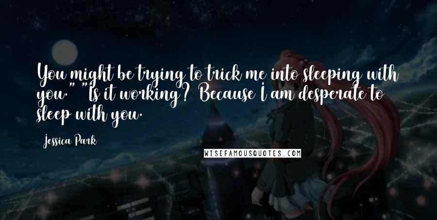 Jessica Park quotes: You might be trying to trick me into sleeping with you." "Is it working? Because I am desperate to sleep with you. Jessica Park quotes: You might be trying to trick me into sleeping with you." "Is it working? Because I am desperate to sleep with you.