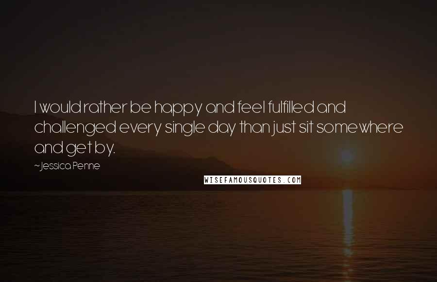 Jessica Penne quotes: I would rather be happy and feel fulfilled and challenged every single day than just sit somewhere and get by. Jessica Penne quotes: I would rather be happy and feel fulfilled and challenged every single day than just sit somewhere and get by.
