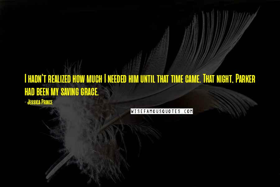 Jessica Prince quotes: I hadn't realized how much I needed him until that time came. That night, Parker had been my saving grace. Jessica Prince quotes: I hadn't realized how much I needed him until that time came. That night, Parker had been my saving grace.