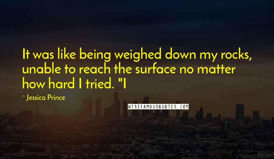 Jessica Prince quotes: It was like being weighed down my rocks, unable to reach the surface no matter how hard I tried. "I