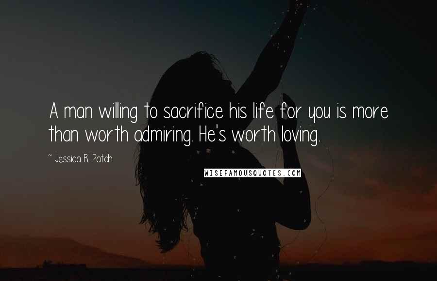 Jessica R. Patch quotes: A man willing to sacrifice his life for you is more than worth admiring. He's worth loving.