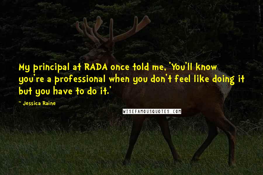 Jessica Raine quotes: My principal at RADA once told me, 'You'll know you're a professional when you don't feel like doing it but you have to do it.' Jessica Raine quotes: My principal at RADA once told me, 'You'll know you're a professional when you don't feel like doing it but you have to do it.'