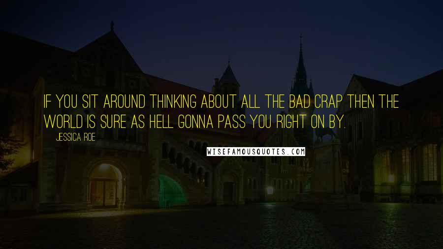 Jessica Roe quotes: if you sit around thinking about all the bad crap then the world is sure as hell gonna pass you right on by.