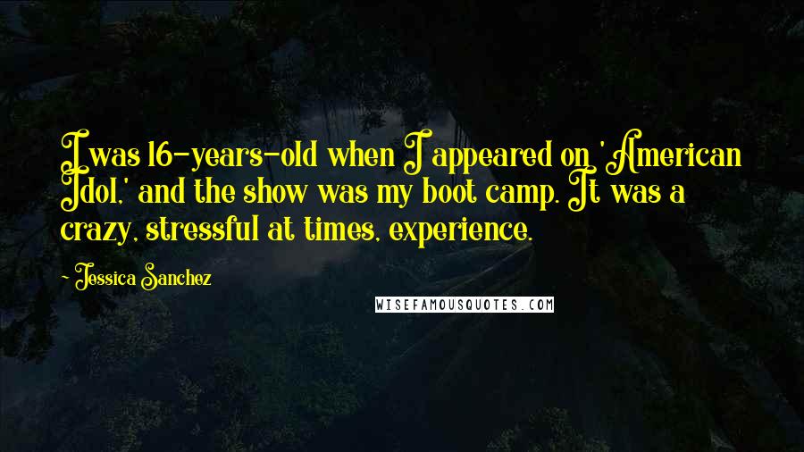 Jessica Sanchez quotes: I was 16-years-old when I appeared on 'American Idol,' and the show was my boot camp. It was a crazy, stressful at times, experience. Jessica Sanchez quotes: I was 16-years-old when I appeared on 'American Idol,' and the show was my boot camp. It was a crazy, stressful at times, experience.