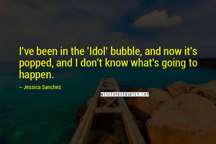 Jessica Sanchez quotes: I've been in the 'Idol' bubble, and now it's popped, and I don't know what's going to happen.
