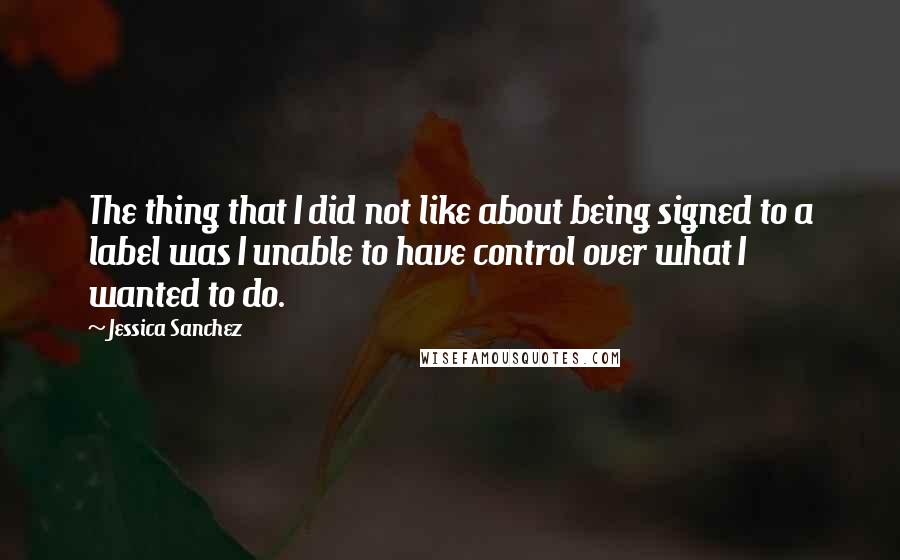 Jessica Sanchez quotes: The thing that I did not like about being signed to a label was I unable to have control over what I wanted to do.