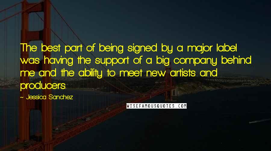 Jessica Sanchez quotes: The best part of being signed by a major label was having the support of a big company behind me and the ability to meet new artists and producers. Jessica Sanchez quotes: The best part of being signed by a major label was having the support of a big company behind me and the ability to meet new artists and producers.