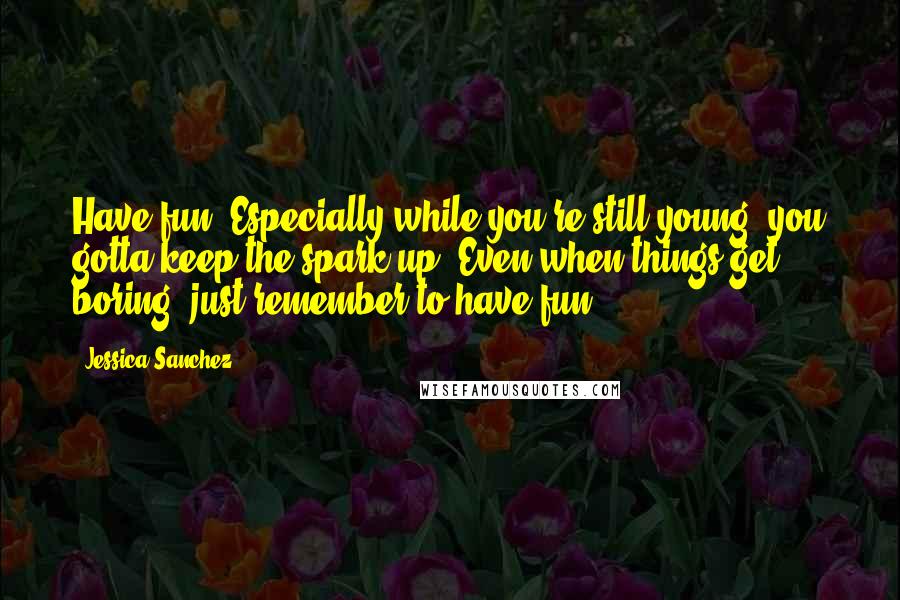 Jessica Sanchez quotes: Have fun. Especially while you're still young, you gotta keep the spark up. Even when things get boring, just remember to have fun.