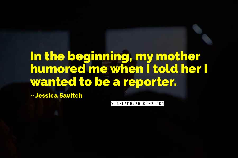 Jessica Savitch quotes: In the beginning, my mother humored me when I told her I wanted to be a reporter.