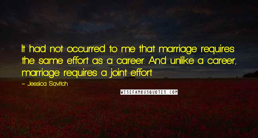 Jessica Savitch quotes: It had not occurred to me that marriage requires the same effort as a career. And unlike a career, marriage requires a joint effort. Jessica Savitch quotes: It had not occurred to me that marriage requires the same effort as a career. And unlike a career, marriage requires a joint effort.