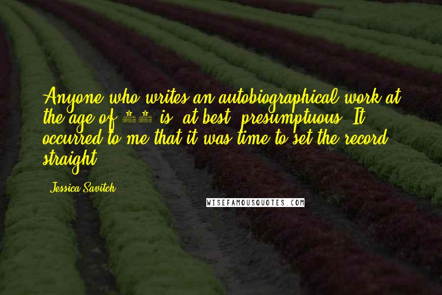 Jessica Savitch quotes: Anyone who writes an autobiographical work at the age of 34 is, at best, presumptuous. It occurred to me that it was time to set the record straight. Jessica Savitch quotes: Anyone who writes an autobiographical work at the age of 34 is, at best, presumptuous. It occurred to me that it was time to set the record straight.