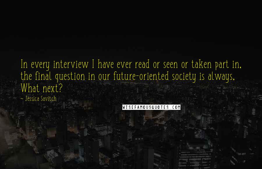 Jessica Savitch quotes: In every interview I have ever read or seen or taken part in, the final question in our future-oriented society is always, What next? Jessica Savitch quotes: In every interview I have ever read or seen or taken part in, the final question in our future-oriented society is always, What next?