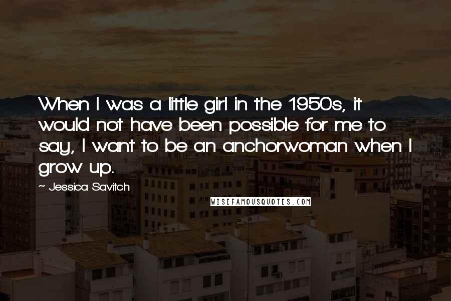 Jessica Savitch quotes: When I was a little girl in the 1950s, it would not have been possible for me to say, I want to be an anchorwoman when I grow up.