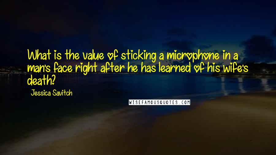 Jessica Savitch quotes: What is the value of sticking a microphone in a man's face right after he has learned of his wife's death? Jessica Savitch quotes: What is the value of sticking a microphone in a man's face right after he has learned of his wife's death?