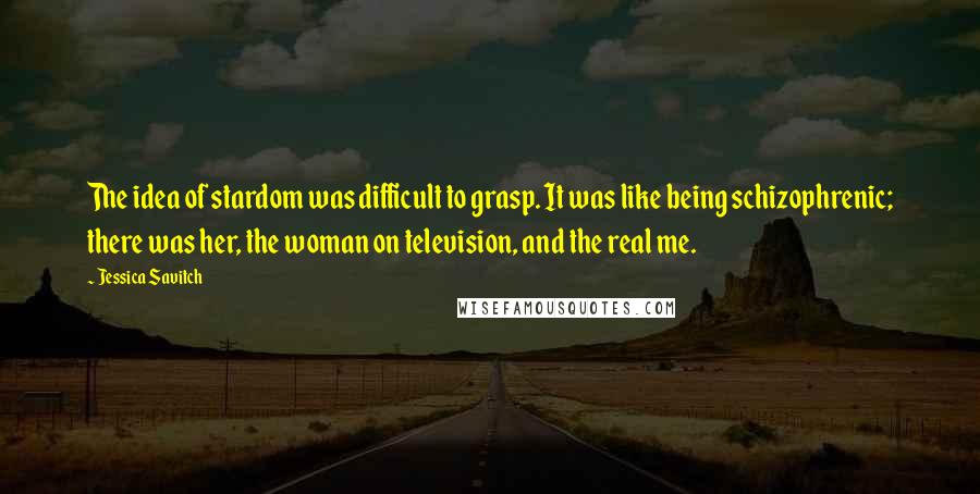 Jessica Savitch quotes: The idea of stardom was difficult to grasp. It was like being schizophrenic; there was her, the woman on television, and the real me. Jessica Savitch quotes: The idea of stardom was difficult to grasp. It was like being schizophrenic; there was her, the woman on television, and the real me.