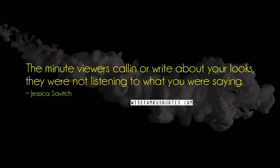 Jessica Savitch quotes: The minute viewers callin or write about your looks, they were not listening to what you were saying. Jessica Savitch quotes: The minute viewers callin or write about your looks, they were not listening to what you were saying.