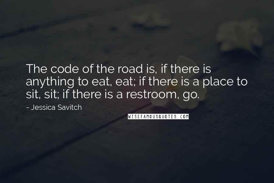 Jessica Savitch quotes: The code of the road is, if there is anything to eat, eat; if there is a place to sit, sit; if there is a restroom, go. Jessica Savitch quotes: The code of the road is, if there is anything to eat, eat; if there is a place to sit, sit; if there is a restroom, go.