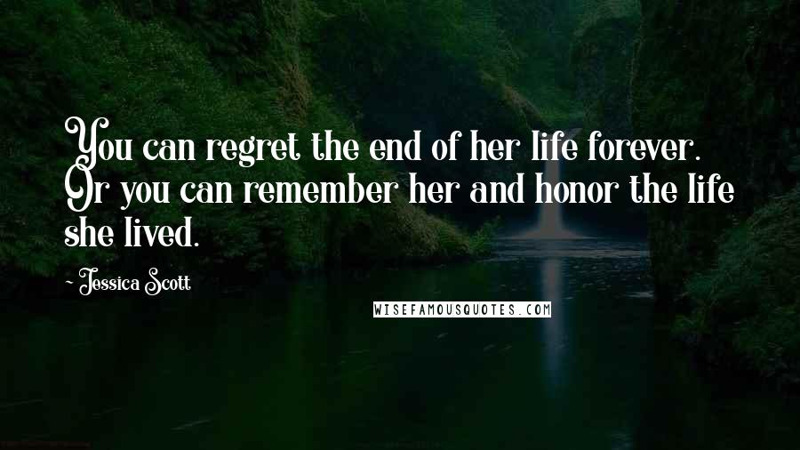 Jessica Scott quotes: You can regret the end of her life forever. Or you can remember her and honor the life she lived.