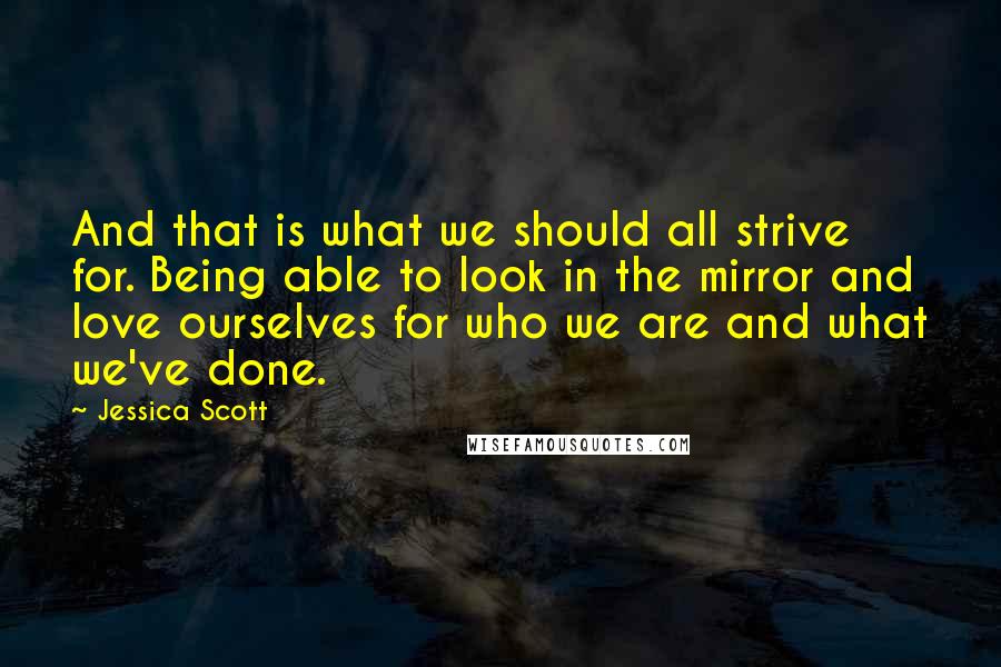 Jessica Scott quotes: And that is what we should all strive for. Being able to look in the mirror and love ourselves for who we are and what we've done.