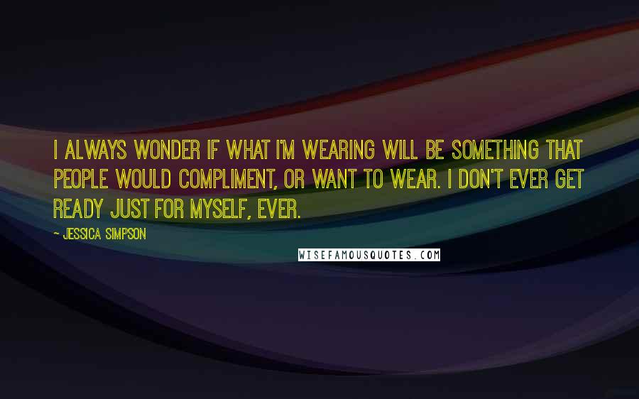 Jessica Simpson quotes: I always wonder if what I'm wearing will be something that people would compliment, or want to wear. I don't ever get ready just for myself, ever.