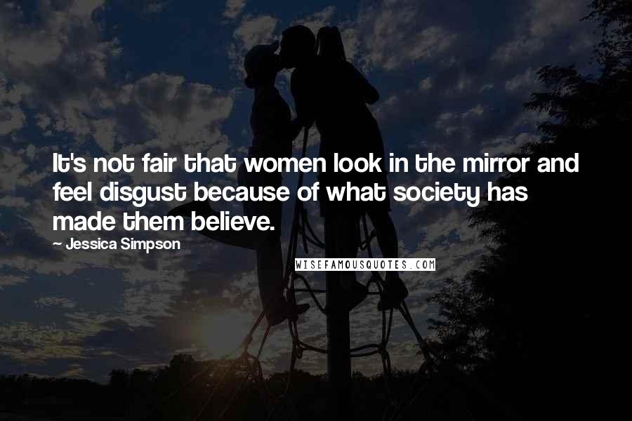 Jessica Simpson quotes: It's not fair that women look in the mirror and feel disgust because of what society has made them believe.