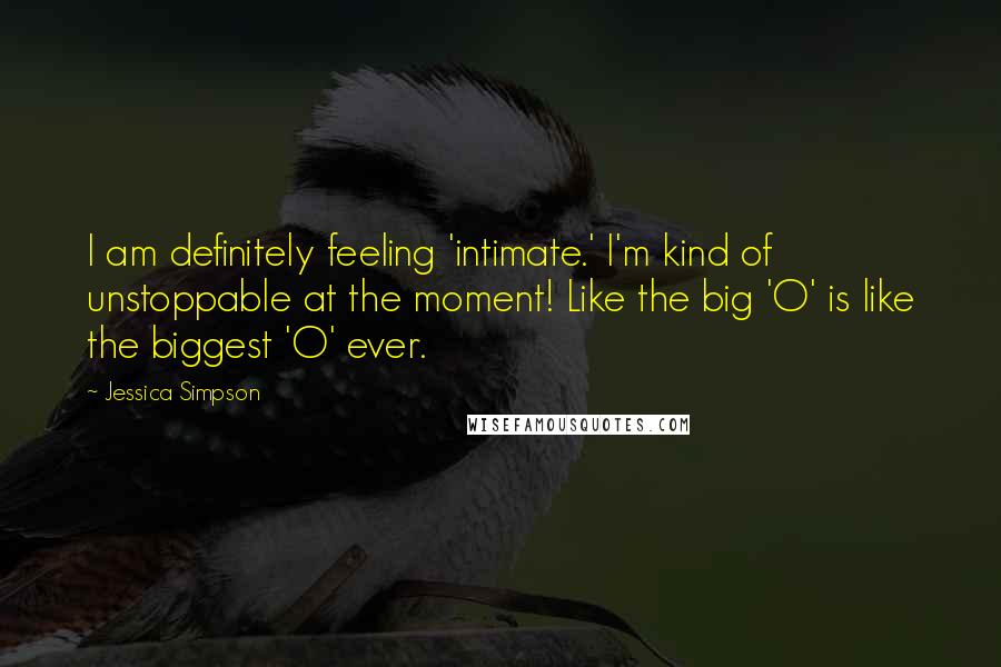 Jessica Simpson quotes: I am definitely feeling 'intimate.' I'm kind of unstoppable at the moment! Like the big 'O' is like the biggest 'O' ever.