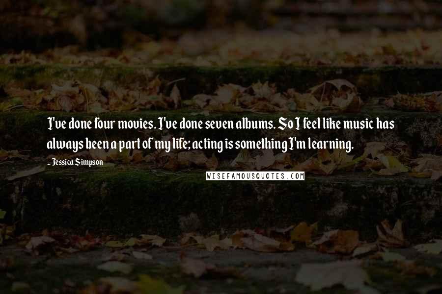 Jessica Simpson quotes: I've done four movies. I've done seven albums. So I feel like music has always been a part of my life; acting is something I'm learning. Jessica Simpson quotes: I've done four movies. I've done seven albums. So I feel like music has always been a part of my life; acting is something I'm learning.