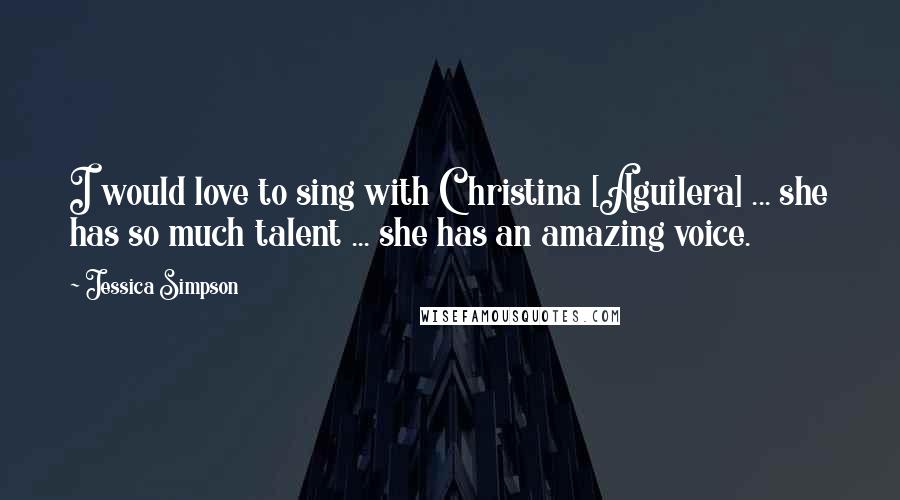 Jessica Simpson quotes: I would love to sing with Christina [Aguilera] ... she has so much talent ... she has an amazing voice.